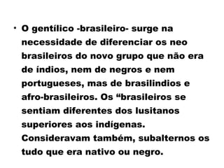 • O gentílico -brasileiro- surge na 
necessidade de diferenciar os neo 
brasileiros do novo grupo que não era 
de índios, nem de negros e nem 
portugueses, mas de brasilindios e 
afro-brasileiros. Os “brasileiros se 
sentiam diferentes dos lusitanos 
superiores aos indígenas. 
Consideravam também, subalternos os 
tudo que era nativo ou negro. 
 