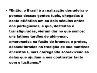 • “Então, o Brasil é a realização derradeira e 
penosa dessas gentes tupis, chegadas à 
costa atlântica um ou dois séculos antes 
dos portugueses, e que, desfeitas e 
transfiguradas, vieram dar no que somos: 
uns latinos tardios de além-mar, 
amorenados na fusão de brancos e pretos, 
desaculturados na tradição de sua matrizes 
ancestrais, mas carregando sobrevivências 
delas que ajudam a nos contrastar tanto 
com o lusitanos.” 
 