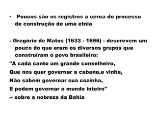 • Poucos são os registros a cerca do processo 
de construção de uma etnia 
- Gregório de Matos (1633 - 1696) - descrevem um 
pouco do que eram os diversos grupos que 
construíram o povo brasileiro: 
"A cada canto um grande conselheiro, 
Que nos quer governar a cabana,e vinha, 
Não sabem governar sua cozinha, 
E podem governar o mundo inteiro" 
-- sobre a nobreza da Bahia 
 