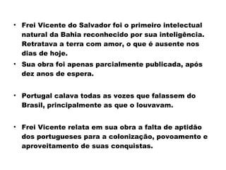 • Frei Vicente do Salvador foi o primeiro intelectual 
natural da Bahia reconhecido por sua inteligência. 
Retratava a terra com amor, o que é ausente nos 
dias de hoje. 
• Sua obra foi apenas parcialmente publicada, após 
dez anos de espera. 
• Portugal calava todas as vozes que falassem do 
Brasil, principalmente as que o louvavam. 
• Frei Vicente relata em sua obra a falta de aptidão 
dos portugueses para a colonização, povoamento e 
aproveitamento de suas conquistas. 
 