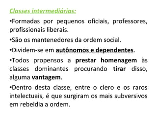 Classes intermediárias: 
•Formadas por pequenos oficiais, professores, 
profissionais liberais. 
•São os mantenedores da ordem social. 
•Dividem-se em autônomos e dependentes. 
•Todos propensos a prestar homenagem às 
classes dominantes procurando tirar disso, 
alguma vantagem. 
•Dentro desta classe, entre o clero e os raros 
intelectuais, é que surgiram os mais subversivos 
em rebeldia a ordem. 
 