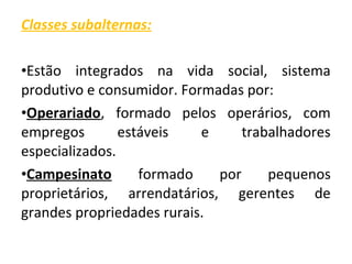 Classes subalternas: 
•Estão integrados na vida social, sistema 
produtivo e consumidor. Formadas por: 
•Operariado, formado pelos operários, com 
empregos estáveis e trabalhadores 
especializados. 
•Campesinato formado por pequenos 
proprietários, arrendatários, gerentes de 
grandes propriedades rurais. 
 