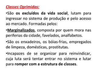 Classes Oprimidas: 
•São os excluídos da vida social, lutam para 
ingressar no sistema de produção e pelo acesso 
ao mercado. Formadas pelos: 
•Marginalizados, composta por quem mora nas 
periferias da cidade, favelados, analfabetos. 
•São os enxadeiros, os bóias-frias, empregados 
de limpeza, domésticas, prostitutas. 
•Incapazes de se organizar para reinvindicar, 
cuja luta será tentar entrar no sistema e lutar 
para romper com a estrutura de classes. 
 