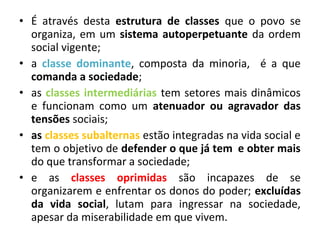 • É através desta estrutura de classes que o povo se 
organiza, em um sistema autoperpetuante da ordem 
social vigente; 
• a classe dominante, composta da minoria, é a que 
comanda a sociedade; 
• as classes intermediárias tem setores mais dinâmicos 
e funcionam como um atenuador ou agravador das 
tensões sociais; 
• as classes subalternas estão integradas na vida social e 
tem o objetivo de defender o que já tem e obter mais 
do que transformar a sociedade; 
• e as classes oprimidas são incapazes de se 
organizarem e enfrentar os donos do poder; excluídas 
da vida social, lutam para ingressar na sociedade, 
apesar da miserabilidade em que vivem. 
 