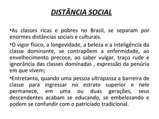 DISTÂNCIA SOCIAL 
•As classes ricas e pobres no Brasil, se separam por 
enormes distâncias sociais e culturais. 
•O vigor físico, a longevidade, a beleza e a inteligência da 
classe dominante, se contrapõem a enfermidade, ao 
envelhecimento precoce, ao saber vulgar, traço rude e 
ignorância das classes dominadas , expressão da penúria 
em que vivem; 
•Entretanto, quando uma pessoa ultrapassa a barreira de 
classe para ingressar no estrato superior e nele 
permanece, em uma ou duas gerações, seus 
descendentes acabam se educando, se embelezando e 
podem se confundir com o patriciado tradicional. 
 