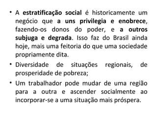 • A estratificação social é historicamente um 
negócio que a uns privilegia e enobrece, 
fazendo-os donos do poder, e a outros 
subjuga e degrada. Isso faz do Brasil ainda 
hoje, mais uma feitoria do que uma sociedade 
propriamente dita. 
• Diversidade de situações regionais, de 
prosperidade de pobreza; 
• Um trabalhador pode mudar de uma região 
para a outra e ascender socialmente ao 
incorporar-se a uma situação mais próspera. 
 