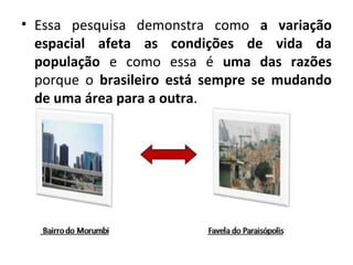 • Essa pesquisa demonstra como a variação 
espacial afeta as condições de vida da 
população e como essa é uma das razões 
porque o brasileiro está sempre se mudando 
de uma área para a outra. 
 