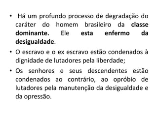 • Há um profundo processo de degradação do 
caráter do homem brasileiro da classe 
dominante. Ele esta enfermo da 
desigualdade. 
• O escravo e o ex escravo estão condenados à 
dignidade de lutadores pela liberdade; 
• Os senhores e seus descendentes estão 
condenados ao contrário, ao opróbio de 
lutadores pela manutenção da desigualdade e 
da opressão. 
 