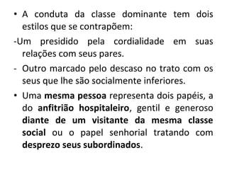 • A conduta da classe dominante tem dois 
estilos que se contrapõem: 
-Um presidido pela cordialidade em suas 
relações com seus pares. 
- Outro marcado pelo descaso no trato com os 
seus que lhe são socialmente inferiores. 
• Uma mesma pessoa representa dois papéis, a 
do anfitrião hospitaleiro, gentil e generoso 
diante de um visitante da mesma classe 
social ou o papel senhorial tratando com 
desprezo seus subordinados. 
 