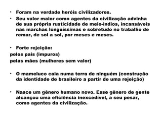 • Foram na verdade heróis civilizadores. 
• Seu valor maior como agentes da civilização advinha 
de sua própria rusticidade de meio-indios, incansáveis 
nas marchas longuíssimas e sobretudo no trabalho de 
remar, de sol a sol, por meses e meses. 
• Forte rejeição: 
pelos pais (impuros) 
pelas mães (mulheres sem valor) 
• O mameluco caia numa terra de ninguém (construção 
da identidade de brasileiro a partir de uma rejeição) 
• Nasce um gênero humano novo. Esse gênero de gente 
alcançou uma eficiência inexcedível, a seu pesar, 
como agentes da civilização. 
 