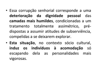 • Essa corrupção senhorial corresponde a uma 
deterioração da dignidade pessoal das 
camadas mais humildes, condicionadas a um 
tratamento totalmente assimétrico, pré-dispostas 
a assumir atitudes de subserviência, 
compelidas a se deixarem explorar. 
• Esta situação, no contexto sócio cultural, 
induz os indivíduos à acomodação só 
escapando dela as personalidades mais 
vigorosas. 
 