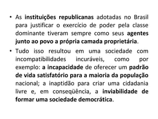 • As instituições republicanas adotadas no Brasil 
para justificar o exercício de poder pela classe 
dominante tiveram sempre como seus agentes 
junto ao povo a própria camada proprietária. 
• Tudo isso resultou em uma sociedade com 
incompatibilidades incuráveis, como por 
exemplo: a incapacidade de oferecer um padrão 
de vida satisfatório para a maioria da população 
nacional; a inaptidão para criar uma cidadania 
livre e, em conseqüência, a inviabilidade de 
formar uma sociedade democrática. 
 