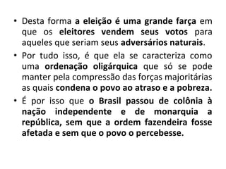 • Desta forma a eleição é uma grande farça em 
que os eleitores vendem seus votos para 
aqueles que seriam seus adversários naturais. 
• Por tudo isso, é que ela se caracteriza como 
uma ordenação oligárquica que só se pode 
manter pela compressão das forças majoritárias 
as quais condena o povo ao atraso e a pobreza. 
• É por isso que o Brasil passou de colônia à 
nação independente e de monarquia a 
república, sem que a ordem fazendeira fosse 
afetada e sem que o povo o percebesse. 
 