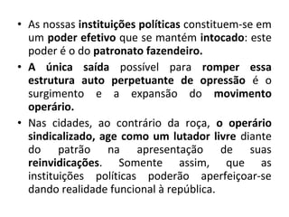 • As nossas instituições políticas constituem-se em 
um poder efetivo que se mantém intocado: este 
poder é o do patronato fazendeiro. 
• A única saída possível para romper essa 
estrutura auto perpetuante de opressão é o 
surgimento e a expansão do movimento 
operário. 
• Nas cidades, ao contrário da roça, o operário 
sindicalizado, age como um lutador livre diante 
do patrão na apresentação de suas 
reinvidicações. Somente assim, que as 
instituições políticas poderão aperfeiçoar-se 
dando realidade funcional à república. 
 