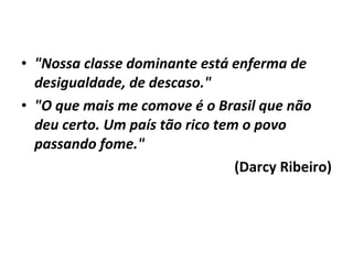 • "Nossa classe dominante está enferma de 
desigualdade, de descaso." 
• "O que mais me comove é o Brasil que não 
deu certo. Um país tão rico tem o povo 
passando fome." 
(Darcy Ribeiro) 
 