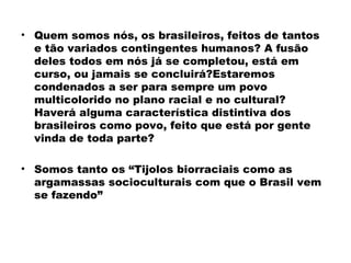 • Quem somos nós, os brasileiros, feitos de tantos 
e tão variados contingentes humanos? A fusão 
deles todos em nós já se completou, está em 
curso, ou jamais se concluirá?Estaremos 
condenados a ser para sempre um povo 
multicolorido no plano racial e no cultural? 
Haverá alguma característica distintiva dos 
brasileiros como povo, feito que está por gente 
vinda de toda parte? 
• Somos tanto os “Tijolos biorraciais como as 
argamassas socioculturais com que o Brasil vem 
se fazendo” 
 