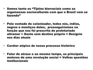 • Somos tanto os “Tijolos biorraciais como as 
argamassas socioculturais com que o Brasil vem se 
fazendo” 
• Pela vontade do colonizador, todos nós, índios, 
negros e mestiços deles, prosseguiríamos na 
função que nos foi prescrita de proletariado 
ultramar + Gente sem destino próprio = Desígnio 
nos dias atuais 
• Caráter atípico de nosso processo histórico 
• Fator de atraso e ao mesmo tempo, os principais 
motores de uma revolução social = Velhas questões 
institucionais 
 