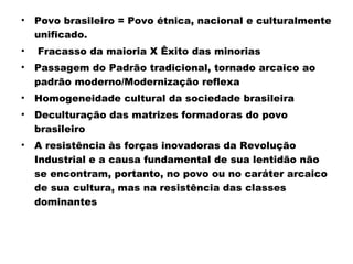 • Povo brasileiro = Povo étnica, nacional e culturalmente 
unificado. 
• Fracasso da maioria X Êxito das minorias 
• Passagem do Padrão tradicional, tornado arcaico ao 
padrão moderno/Modernização reflexa 
• Homogeneidade cultural da sociedade brasileira 
• Deculturação das matrizes formadoras do povo 
brasileiro 
• A resistência às forças inovadoras da Revolução 
Industrial e a causa fundamental de sua lentidão não 
se encontram, portanto, no povo ou no caráter arcaico 
de sua cultura, mas na resistência das classes 
dominantes 
 