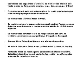 • Contrários aos espanhóis (cavaleiro) os mamelucos abriram seu 
vasto mundo de forma mais simples. (a pé, descalços, por trilhas) 
• É curioso o contraste entre os mateiros do norte em comparação 
com a energia pungente dos mamelucos. 
• Os mamelucos vieram a fazer o Brasil. 
• Os mateiros do norte representaram papel capital. Foram eles que 
devassaram o Canadá e o ocuparam ate a venda do território aos 
ingleses. 
• Os mamelucos também foram os responsáveis por abrir os 
territórios que hoje são a Argentina, o Uruguai e o Paraguai. 
• Buenos Aires/ Cabecitas Negras/ mal vistos e ignorados. 
• No Brasil, tiveram o êxito maior (constituíram o cerne da nação). 
• Foi tarefa difícil se fazer agente principal da historia brasileira. 
Odiosidade jesuítica e a má vontade dos renóis + as dificuldades 
imensas da vida de sertanista. 
 