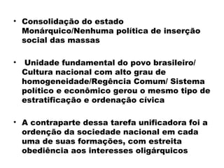 • Consolidação do estado 
Monárquico/Nenhuma política de inserção 
social das massas 
• Unidade fundamental do povo brasileiro/ 
Cultura nacional com alto grau de 
homogeneidade/Regência Comum/ Sistema 
político e econômico gerou o mesmo tipo de 
estratificação e ordenação cívica 
• A contraparte dessa tarefa unificadora foi a 
ordenção da sociedade nacional em cada 
uma de suas formações, com estreita 
obediência aos interesses oligárquicos 
 