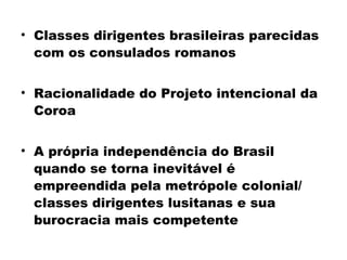 • Classes dirigentes brasileiras parecidas 
com os consulados romanos 
• Racionalidade do Projeto intencional da 
Coroa 
• A própria independência do Brasil 
quando se torna inevitável é 
empreendida pela metrópole colonial/ 
classes dirigentes lusitanas e sua 
burocracia mais competente 
 