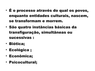 • É o processo através do qual os povos, 
enquanto entidades culturais, nascem, 
se transformam e morrem. 
• São quatro instâncias básicas da 
transfiguração, simultâneas ou 
sucessivas : 
• Biótica; 
• Ecológica ; 
• Econômica; 
• Psicocultural; 
 