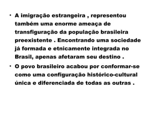 • A imigração estrangeira , representou 
também uma enorme ameaça de 
transfiguração da população brasileira 
preexistente . Encontrando uma sociedade 
já formada e etnicamente integrada no 
Brasil, apenas afetaram seu destino . 
• O povo brasileiro acabou por conformar-se 
como uma configuração histórico-cultural 
única e diferenciada de todas as outras . 
 