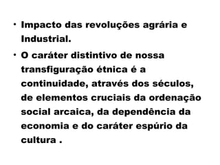 • Impacto das revoluções agrária e 
Industrial. 
• O caráter distintivo de nossa 
transfiguração étnica é a 
continuidade, através dos séculos, 
de elementos cruciais da ordenação 
social arcaica, da dependência da 
economia e do caráter espúrio da 
cultura . 
 