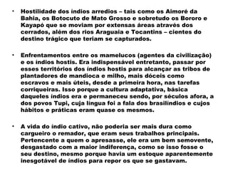 • Hostilidade dos índios arredios – tais como os Aimoré da 
Bahia, os Botocuto de Mato Grosso e sobretudo os Bororo e 
Kayapó que se moviam por extensas áreas através dos 
cerrados, além dos rios Araguaia e Tocantins – cientes do 
destino trágico que teriam se capturados. 
• Enfrentamentos entre os mamelucos (agentes da civilização) 
e os índios hostis. Era indispensável entretanto, passar por 
esses territórios dos índios hostis para alcançar as tribos de 
plantadores de mandioca e milho, mais dóceis como 
escravos e mais úteis, desde a primeira hora, nas tarefas 
corriqueiras. Isso porque a cultura adaptativa, básica 
daqueles índios era e permaneceu sendo, por séculos afora, a 
dos povos Tupi, cuja língua foi a fala dos brasilíndios e cujos 
hábitos e práticas eram quase os mesmos. 
• A vida do índio cativo, não poderia ser mais dura como 
cargueiro o remador, que eram seus trabalhos principais. 
Pertencente a quem o apresasse, ele era um bem semovente, 
desgastado com a maior indiferença, como se isso fosse o 
seu destino, mesmo porque havia um estoque aparentemente 
inesgotável de índios para repor os que se gastavam. 
 