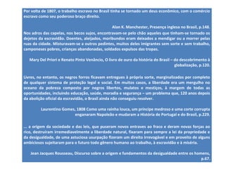Por volta de 1807, o trabalho escravo no Brasil tinha se tornado um deus econômico, com o comércio 
escravo como seu poderoso braço direito. 
Alan K. Manchester, Presença inglesa no Brasil, p.148. 
Nos adros das capelas, nos becos sujos, encontravam-se pelo chão aqueles que tinham-se tornado os 
dejetos da escravidão. Doentes, aleijados, moribundos eram deixados a mendigar ou a morrer pelas 
ruas da cidade. Misturavam-se a outros pedintes, muitos deles imigrantes sem sorte e sem trabalho, 
camponeses pobres, crianças abandonadas, soldados expulsos das tropas. 
Mary Del Priori e Renato Pinto Venâncio, O livro de ouro da história do Brasil – do descobrimento à 
globalização, p.120. 
Livres, no entanto, os negros forros ficavam entregues à própria sorte, marginalizados por completo 
de qualquer sistema de proteção legal e social. Em muitos casos, a liberdade era um mergulho no 
oceano da pobreza composto por negros libertos, mulatos e mestiços, à margem de todas as 
oportunidades, incluindo educação, saúde, moradia e segurança – um problema que, 120 anos depois 
da abolição oficial da escravidão, o Brasil ainda não conseguiu resolver. 
Laurentino Gomes, 1808 Como uma rainha louca, um príncipe medroso e uma corte corrupta 
enganaram Napoleão e mudaram a História de Portugal e do Brasil, p.229. 
... a origem da sociedade e das leis, que puseram novos entraves ao fraco e deram novas forças ao 
rico, destruíram irremediavelmente a liberdade natural, fixaram para sempre a lei da propriedade e 
da desigualdade, de uma astuciosa usurpação fizeram um direito irrevogável e em proveito de alguns 
ambiciosos sujeitaram para o futuro todo gênero humano ao trabalho, à escravidão e à miséria. 
Jean Jacques Rousseau, Discurso sobre a origem e fundamentos da desigualdade entre os homens, 
p.67. 
 