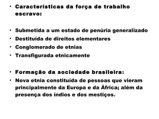 • Características da força de trabalho 
escravo: 
• Submetida a um estado de penúria generalizado 
• Destituída de direitos elementares 
• Conglomerado de etnias 
• Transfigurada etnicamente 
• Formação da sociedade brasileira: 
• Nova etnia constituída de pessoas que vieram 
principalmente da Europa e da África; além da 
presença dos índios e dos mestiços. 
 