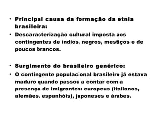 • Principal causa da formação da etnia 
brasileira: 
• Descaracterização cultural imposta aos 
contingentes de índios, negros, mestiços e de 
poucos brancos. 
• Surgimento do brasileiro genérico: 
• O contingente populacional brasileiro já estava 
maduro quando passou a contar com a 
presença de imigrantes: europeus (italianos, 
alemães, espanhóis), japoneses e árabes. 
 