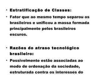 • Estratificação de Classes: 
• Fator que ao mesmo tempo separou os 
brasileiros e unificou a massa formada 
principalmente pelos brasileiros 
escuros. 
• Razões do atraso tecnológico 
brasileiro: 
• Possivelmente estão associadas ao 
modo de ordenação da sociedade, 
estruturada contra os interesses do 
 