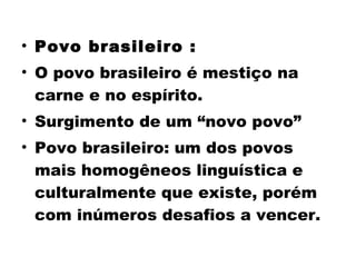 • Povo brasileiro : 
• O povo brasileiro é mestiço na 
carne e no espírito. 
• Surgimento de um “novo povo” 
• Povo brasileiro: um dos povos 
mais homogêneos linguística e 
culturalmente que existe, porém 
com inúmeros desafios a vencer. 
