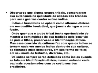 • Observa-se que alguns grupos tribais, conservaram 
sua autonomia na qualidade de aliados dos brancos 
para suas guerras contra outros índios. 
Índios e brasileiros se opõem como alternos étnicos 
em um conflito irredutível, que jamais da lugar a uma 
fusão. 
Onde quer que o grupo tribal tenha oportunidade de 
manter a continuidade de sua tradição pelo convívio 
de pais e filhos, preserva-se a identificação étnica. 
Mas esse convívio de culturas faz com que os índios se 
tornem cada vez menos índios dentro de sua cultura, 
se tornando mais brasileiros, em sua forma de falar, 
em seu modo de trabalho, diversão, etc. 
Os índios sempre serão definidos como índios quando 
se fala em identificação étnica, mesmo estando cada 
vez mais acostumados com os costumes dos 
brasileiros. 
 