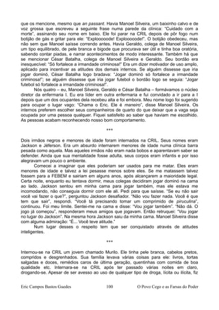 que os mencione, mesmo que an passant. Havia Manoel Silveira, um baixinho calvo e de
voz grossa que escreveu a seguinte frase numa parede da clínica: “Cuidado com a
morte”, assinando seu nome em baixo. Ele foi parar na CRIL depois de pôr fogo num
botijão de gás e gritar para ele: “Explooooode! Explooooode!”. O botijão obedeceu, mas
não sem que Manoel saísse correndo antes. Havia Geraldo, colega de Manoel Silveira,
um tipo equilibrado, de pele branca e bigode que procurava ser útil e tinha boa oratória,
sabendo contar piadas, e narrar acontecimentos de modo interessante. Também há que
se mencionar César Batalha, colega de Manoel Silveira e Geraldo. Seu bordão era
inesquecível: “Só fortalece a irmandade criminosa!” Era um dizer motivador de uso amplo,
aplicado para incentivar as atitudes dos demais internos. Se alguém dissesse que iria
jogar dominó, César Batalha logo bradava: “Jogar dominó só fortalece a irmandade
criminosa!”; se alguém dissesse que iria jogar futebol o bordão logo se seguia: “Jogar
futebol só fortalece a irmandade criminosa!”.
Nós quatro – eu, Manoel Silveira, Geraldo e César Batalha – formávamos o núcleo
diretor da enfermaria I. Eu era líder em outra enfermaria e fui convidado a ir para a I
depois que um dos ocupantes dela recebeu alta e foi embora. Meu nome logo foi sugerido
para ocupar o lugar vago: “Chama o Eric. Ele é maneiro”, disse Manoel Silveira. Os
internos preferem escolher seus companheiros de quarto do que deixar que a vaga seja
ocupada por uma pessoa qualquer. Fiquei satisfeito ao saber que haviam me escolhido.
As pessoas acabam reconhecendo nosso bom comportamento.
***
Dois irmãos negros e menores de idade foram internados na CRIL. Seus nomes eram
Jackson e Jéferson. Era um absurdo internarem menores de idade numa clínica barra
pesada como aquela. Mas aqueles irmãos não eram nada bobos e aparentavam saber se
defender. Ainda que sua mentalidade fosse adulta, seus corpos eram infantis e por isso
alegravam um pouco o ambiente.
Comecei a imaginar que eles poderiam ser usados para me matar. Eles eram
menores de idade e talvez a lei pesasse menos sobre eles. Se me matassem talvez
fossem para a FEBEM e sairiam em alguns anos, após alcançarem a maioridade legal.
Certa noite, enquanto eu tentava dormir, meus colegas decidiram jogar dominó na cama
ao lado. Jackson sentou em minha cama para jogar também, mas ele estava me
incomodando, não conseguia dormir com ele ali. Pedi para que saísse. “Se eu não sair
você vai fazer o que?”, perguntou Jackson desafiador. “Não vou fazer nada. Você é que
tem que sair”, respondi. “Você tá precisando tomar um comprimido de piruculina”,
continuou. Foi meu limite. Sentei-me na cama e disse: “Vou jogar também”. “Não dá. O
jogo já começou”, responderam meus amigos que jogavam. Então retruquei: “Vou jogar
no lugar do Jackson”. Na mesma hora Jackson saiu da minha cama. Manoel Silveira disse
com alguma admiração: “É... Você teve atitude.”
Num lugar desses o respeito tem que ser conquistado através de atitudes
inteligentes.
***
Internou-se na CRIL um jovem chamado Murilo. Ele tinha pele branca, cabelos pretos,
compridos e desgrenhados. Sua família levava várias coisas para ele: livros, tortas
salgadas e doces, remédios caros de última geração, quentinhas com comida de boa
qualidade etc. Internara-se na CRIL após ter passado várias noites em claro,
drogando-se. Apesar de ser avesso ao uso de qualquer tipo de droga, lícita ou ilícita, fiz
Eric Campos Bastos Guedes 100 O Povo Cego e as Farsas do Poder
 