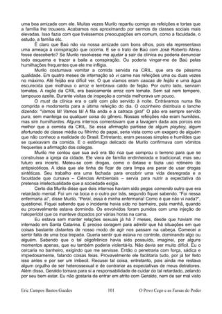uma boa amizade com ele. Muitas vezes Murilo repartiu comigo as refeições e tortas que
a família lhe trouxera. Acabamos nos aproximando por sermos de classes sociais mais
elevadas. Isso fazia com que tivéssemos preocupações em comum, como a faculdade, o
estudo, a família etc.
É claro que Baú não via nossa amizade com bons olhos, pois ela representava
uma ameaça à conspiração que ocorria. E se o trato de Baú com José Roberto Abreu
fosse descoberto? Se Murilo resolvesse me ajudar a sair da clínica eu poderia denunciar
todo esquema e trazer a baila a conspiração. Ou poderia vingar-me de Baú pelas
humilhações frequentes que ele me infligia.
Murilo costumava vomitar a comida servida na CRIL, que era de péssima
qualidade. Em quatro meses de internação só vi carne nas refeições uma ou duas vezes
no máximo. Até feijão era difícil ver. O que víamos eram cascas de feijão e uma água
escurecida que molhava o arroz e lembrava caldo de feijão. Por outro lado, serviam
tomates. A ração da CRIL era basicamente arroz com tomate. Sem sal nem tempero,
tampouco azeite. Durante visitas de inspeção a comida melhorava um pouco.
O must da clínica era o café com pão servido à noite. Entrávamos numa fila
comprida e modorrenta para a última refeição do dia. O cozinheiro distribuía o lanche
dizendo: “Vamos lá! Vamos lá! A fila anda e a catraca gira!” O pão era sempre servido
puro, sem manteiga ou qualquer coisa do gênero. Nossas refeições não eram humildes,
mas sim humilhantes. Alguns internos comentavam que a lavagem dada aos porcos era
melhor que a comida da CRIL. Se essa afirmação partisse de algum playboy, algum
afortunado de classe média ou filhinho de papai, seria vista como um exagero de alguém
que não conhece a realidade do Brasil. Entretanto, eram pessoas simples e humildes que
se queixavam da comida. E o estômago delicado de Murilo confirmava com vômitos
frequentes a afirmação dos colegas.
Murilo me contou que sua avó era tão rica que comprou o terreno para que se
construísse a igreja da cidade. Ele viera de família endinheirada e tradicional, mas seu
futuro era incerto. Meteu-se com drogas, como o êxtase e fazia uso rotineiro de
antipsicóticos. A ideia que ele tinha de ficar de cara limpa era parar de usar drogas
sintéticas. Seu trabalho era uma fachada para encobrir uma vida desregrada e a
faculdade que cursava – Ciências Ambientais – servia para nutrir a expectativa da
pretensa intelectualidade que a sociedade exigia.
Certo dia Murilo disse que dois internos haviam sido pegos comendo outro que era
retardado mental. Foi um na boca e o outro por trás, segundo fiquei sabendo. “Foi nessa
enfermaria aí”, disse Murilo. “Peraí, essa é minha enfermaria! Como é que não vi nada?”,
questionei. Fiquei sabendo que o incidente havia sido no banheiro, pela manhã, quando
eu provavelmente estava dormindo. Os envolvidos foram punidos com uma injeção de
haloperidol que os manteve dopados por várias horas na cama.
Eu estava sem manter relações sexuais já há 7 meses, desde que haviam me
internado em Santa Catarina. É preciso coragem para admitir que há situações em que
coisas bastante distantes de nosso modo de agir nos passam na cabeça. Comecei a
sentir falta de uma boa trepada. Queria sentir que estava no controle, dominando algo ou
alguém. Sabendo que o tal oligofrênico havia sido possuído, imaginei, por alguns
momentos apenas, que eu também poderia violentá-lo. Não devia ser muito difícil. Eu o
cercaria no banheiro, exigindo que me servisse. Então o penetraria com força, sádica e
impiedosamente, falando coisas feias. Provavelmente ele facilitaria tudo, por já ter feito
isso antes e por ser um imbecil. Recusei tal coisa, entretanto, pois ainda me restava
algum orgulho de ser heterossexual e de contrariar as expectativas de meus detratores.
Além disso, Geraldo tomara para si a responsabilidade de cuidar do tal retardado, zelando
por seu bem estar. Eu não gostaria de entrar em atrito com Geraldo, nem de ser mal visto
Eric Campos Bastos Guedes 101 O Povo Cego e as Farsas do Poder
 