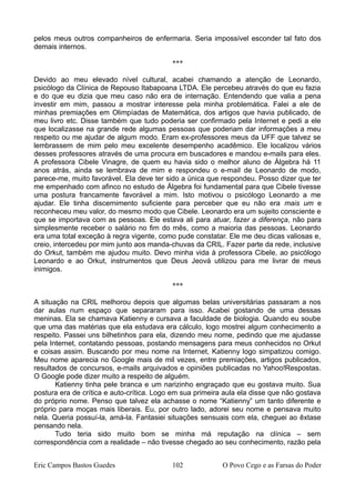 pelos meus outros companheiros de enfermaria. Seria impossível esconder tal fato dos
demais internos.
***
Devido ao meu elevado nível cultural, acabei chamando a atenção de Leonardo,
psicólogo da Clínica de Repouso Itabapoana LTDA. Ele percebeu através do que eu fazia
e do que eu dizia que meu caso não era de internação. Entendendo que valia a pena
investir em mim, passou a mostrar interesse pela minha problemática. Falei a ele de
minhas premiações em Olimpíadas de Matemática, dos artigos que havia publicado, de
meu livro etc. Disse também que tudo poderia ser confirmado pela Internet e pedi a ele
que localizasse na grande rede algumas pessoas que poderiam dar informações a meu
respeito ou me ajudar de algum modo. Eram ex-professores meus da UFF que talvez se
lembrassem de mim pelo meu excelente desempenho acadêmico. Ele localizou vários
desses professores através de uma procura em buscadores e mandou e-mails para eles.
A professora Cibele Vinagre, de quem eu havia sido o melhor aluno de Álgebra há 11
anos atrás, ainda se lembrava de mim e respondeu o e-mail de Leonardo de modo,
parece-me, muito favorável. Ela deve ter sido a única que respondeu. Posso dizer que ter
me empenhado com afinco no estudo de Álgebra foi fundamental para que Cibele tivesse
uma postura francamente favorável a mim. Isto motivou o psicólogo Leonardo a me
ajudar. Ele tinha discernimento suficiente para perceber que eu não era mais um e
reconheceu meu valor, do mesmo modo que Cibele. Leonardo era um sujeito consciente e
que se importava com as pessoas. Ele estava ali para atuar, fazer a diferença, não para
simplesmente receber o salário no fim do mês, como a maioria das pessoas. Leonardo
era uma total exceção à regra vigente, como pude constatar. Ele me deu dicas valiosas e,
creio, intercedeu por mim junto aos manda-chuvas da CRIL. Fazer parte da rede, inclusive
do Orkut, também me ajudou muito. Devo minha vida à professora Cibele, ao psicólogo
Leonardo e ao Orkut, instrumentos que Deus Jeová utilizou para me livrar de meus
inimigos.
***
A situação na CRIL melhorou depois que algumas belas universitárias passaram a nos
dar aulas num espaço que separaram para isso. Acabei gostando de uma dessas
meninas. Ela se chamava Katienny e cursava a faculdade de biologia. Quando eu soube
que uma das matérias que ela estudava era cálculo, logo mostrei algum conhecimento a
respeito. Passei uns bilhetinhos para ela, dizendo meu nome, pedindo que me ajudasse
pela Internet, contatando pessoas, postando mensagens para meus conhecidos no Orkut
e coisas assim. Buscando por meu nome na Internet, Katienny logo simpatizou comigo.
Meu nome aparecia no Google mais de mil vezes, entre premiações, artigos publicados,
resultados de concursos, e-mails arquivados e opiniões publicadas no Yahoo!Respostas.
O Google pode dizer muito a respeito de alguém.
Katienny tinha pele branca e um narizinho engraçado que eu gostava muito. Sua
postura era de crítica e auto-crítica. Logo em sua primeira aula ela disse que não gostava
do próprio nome. Penso que talvez ela achasse o nome “Katienny” um tanto diferente e
próprio para moças mais liberais. Eu, por outro lado, adorei seu nome e pensava muito
nela. Queria possuí-la, amá-la. Fantasiei situações sensuais com ela, cheguei ao êxtase
pensando nela.
Tudo teria sido muito bom se minha má reputação na clínica – sem
correspondência com a realidade – não tivesse chegado ao seu conhecimento, razão pela
Eric Campos Bastos Guedes 102 O Povo Cego e as Farsas do Poder
 