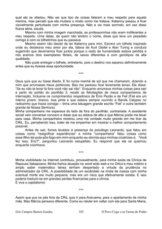 qual ela se afastou. Não sei que tipo de coisas falaram a meu respeito para aquela
menina, mas percebi que ela mudara o modo como me tratava. Katienny passou a ficar
visivelmente perturbada com minha presença. Não a via mais sorrindo, em vez disso
ficava séria, sisuda.
Mesmo com minha imagem manchada, as professorinhas não eram indiferentes a
meu respeito. Uma delas, de quem não lembro o nome, disse que teve um pesadelo
comigo e com os bilhetinhos que eu passava.
Mesmo assim não desisti de ter Katienny para mim. Escrevi um bilhete inspirado
onde eu declarava meu amor por ela, falava de Kurt Gödel e Alan Turing e concluía
sugerindo que deveríamos ficar juntos porque o resto da humanidade estava perdida e
nós eramos dois exemplares férteis, de sexos diferentes e com genótipos de alta
qualidade.
Não pude entregar o bilhete, entretanto, pois o destino nos separou definitivamente
antes que eu tivesse essa oportunidade.
***
Deus quis que eu fosse liberto. E foi numa manhã de sol que me chamaram, dizendo a
mim que arrumasse meus pertences. Baú me pareceu ficar levemente tenso. Ele disse:
“Se eu não te levar lá fora você não sai não”. Enquanto arrumava minhas coisas para sair
e perto do portão do pavilhão 2, recebi as felicitações de meus companheiros de
internação. Inclusive os cumprimentos respeitosos de Ênio Pezão e de Fiel (Fiel era um
interno jovem, branco, boa pinta e que estava sempre ouvindo a Banda Calypso no
radiozinho que trazia consigo – tinha uma tatuagem grande escrito “Fiel” e outra também
grande de Nossa Senhora).
Minha companheira me esperava do lado de fora do pavilhão, contrariada. A assistente
social veio conversar conosco e disse que eu estava de alta e que Márcia podia me levar
para casa. Minha companheira mostrou uma má vontade muito grande em me tirar da
CRIL. Eu, percebendo isso, tratei de me empenhar em mostrar o melhor comportamento
possível.
Antes de sair, fomos levados à presença do psicólogo Leonardo, que falou em
coisas como “resignificar experiências” e minha “companheira” falou coisas como
esse-filho-da-puta-pôs-fogo-em-mim-enquanto-eu-dormia-aqui-minhas-cicatrizes-ó. “Você
fez isso, Eric?”, perguntou Leonardo estupefato. Eu respondi que ela se queimou
enquanto cozinhava.
***
Minha visibilidade na Internet contribuiu, provavelmente, para minha saída da Clínica de
Repouso Itabapoana. Minha franca atuação na word wide web e no Orkut e meu notório e
amplo saber matemático talvez tenham despertado a virtude da prudência no
administrador da CRIL. A possibilidade de um escândalo na mídia de massa com minha
eventual morte era muito pequena, mas era um risco que efetivamente existia. E isso
poderia traduzir-se em grandes perdas financeiras para a clínica.
E viva o capitalismo!
***
Assim que pus os pés fora da CRIL quis ir para Araruama, para o apartamento de minha
mãe. Mas Márcia pensava diferente. Como eu relutei em voltar com ela para Santa Maria,
Eric Campos Bastos Guedes 103 O Povo Cego e as Farsas do Poder
 