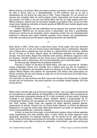 Márcia chamou um policial militar que estava próximo e ameaçou mandar o PM me levar
de volta a clínica caso eu a desobedecesse. O PM confirmou que se eu não a
obedecesse ele me levaria de volta para a CRIL. Fiquei indignado. Eu me tornara um
escravo das vontades fúteis de minha própria mulher. Argumentei que haviam pessoas
que queriam me matar, e que por isso Santa Maria não era um lugar seguro para mim.
Márcia retorquiu, dizendo que se isso fosse verdade eu já estaria morto, já que em Bom
Jesus havia matadores cobrando a irrisória quantia de R$50,00 para mandar alguém para
a cidade dos pés juntos.
Preferi não discutir. Ela não entenderia que as pessoas que queriam minha morte
não pagariam R$50,00 por um serviço porco e descuidado, que teria a possibilidade,
mesmo que mínima de ser elucidado. Quem conspirava contra mim era suficientemente
poderoso e influente para poder mobilizar quantias muito maiores que possibilitassem
criar toda uma estrutura que lhe desse a segurança de jamais ser descoberto.
***
Após deixar a CRIL, fomos para a casa Dona Lúcia, minha sogra. Uma das primeiras
coisas que fiz foi ir a uma Lan House buscar informações sobre a cisticercose. Descobri
que o tempo entre a ingesta dos ovos de tênia e o aparecimento dos sintomas, poderia
ser de 15 dias ou 40 anos. Alguns casos de cisticercose poderiam ser sanados por
cirurgia, mas nem todos. Alguns dos sintomas eram psicose, demência, cegueira e sono
em excesso. Também descobri na Lan House que o vermífugo praziquantel era o mais
indicado para evitar a cisticercose. Ele era comercializado com o nome de Cestox.
Eu teria que agir rapidamente se quisesse sobreviver.
Procurei o Cestox na farmácia de Santa Maria, mas não o encontrei lá. Também
estava complicado marcar uma consulta com o médico para que ele me avaliasse e
sugerisse um tratamento. As consultas seriam em Campos ou em Bom Jesus, mas minha
esposa Márcia Regina não poderia me acompanhar. Ela estava mais preocupada em
farrear, encontrar-se com seu amante e cuidar de um bar do qual havia se tornado sócia.
Passava o dia todo na rua.
Por outro lado, eu não conhecia nem Bom Jesus nem Campos dos Goytacazes. E dopado
do jeito que me encontrava, não seria possível ir às consultas nessas cidades. Era uma
sinuca de bico.
***
Neste ínterim percebi algo que já ocorria há algum tempo, mas que julgara erroneamente
ser coincidência ou efeito adverso do Haloperidol ou do Clonazepam. Que as pessoas de
poder influenciam populações através da TV, é fato conhecido e já bem aceito. A grande
novidade é que pessoas influentes podem, também, alterar a programação da TV
pontualmente, fazendo com que apenas um número pequeno de pessoas assista na TV o
que "eles" querem. Deste modo são capazes de atingir algumas pessoas apenas,
preservando as demais. Percebi isso na Clínica Santa Catarina, na Clínica de Repouso
ltabapoana e na casa de minha sogra. Mais tarde descobri que existe um aparelho muito
comum que possibilita isso. Chama-se videolink.
A noite, na casa de minha sogra, o jornal televisivo passou várias notícias seguidas
sobre assassinatos dos mais diversos tipos. A cada notícia de morte seguia-se outra
igualmente sangrenta. Foi bastante estranho, não me lembro de ter visto algo assim
antes. Contei as notícias consecutivas de homicídios e mortes violentas. Foram seis entre
um comercial e outro. Não se tratava do conhecido “Linha Direta”, cujo tema central gira
Eric Campos Bastos Guedes 104 O Povo Cego e as Farsas do Poder
 