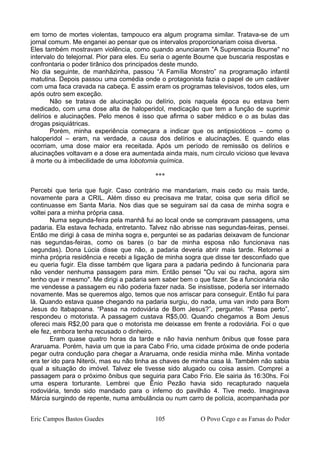 em torno de mortes violentas, tampouco era algum programa similar. Tratava-se de um
jornal comum. Me enganei ao pensar que os intervalos proporcionariam coisa diversa.
Eles também mostravam violência, como quando anunciaram "A Supremacia Bourne" no
intervalo do telejornal. Pior para eles. Eu seria o agente Bourne que buscaria respostas e
confrontaria o poder tirânico dos principados deste mundo.
No dia seguinte, de manhãzinha, passou “A Família Monstro” na programação infantil
matutina. Depois passou uma comédia onde o protagonista fazia o papel de um cadáver
com uma faca cravada na cabeça. E assim eram os programas televisivos, todos eles, um
após outro sem exceção.
Não se tratava de alucinação ou delírio, pois naquela época eu estava bem
medicado, com uma dose alta de haloperidol, medicação que tem a função de suprimir
delírios e alucinações. Pelo menos é isso que afirma o saber médico e o as bulas das
drogas psiquiátricas.
Porém, minha experiência começara a indicar que os antipsicóticos – como o
haloperidol – eram, na verdade, a causa dos delírios e alucinações. E quando elas
ocorriam, uma dose maior era receitada. Após um período de remissão os delírios e
alucinações voltavam e a dose era aumentada ainda mais, num círculo vicioso que levava
à morte ou à imbecilidade de uma lobotomia química.
***
Percebi que teria que fugir. Caso contrário me mandariam, mais cedo ou mais tarde,
novamente para a CRIL. Além disso eu precisava me tratar, coisa que seria difícil se
continuasse em Santa Maria. Nos dias que se seguiram saí da casa de minha sogra e
voltei para a minha própria casa.
Numa segunda-feira pela manhã fui ao local onde se compravam passagens, uma
padaria. Ela estava fechada, entretanto. Talvez não abrisse nas segundas-feiras, pensei.
Então me dirigi à casa de minha sogra e, perguntei se as padarias deixavam de funcionar
nas segundas-feiras, como os bares (o bar de minha esposa não funcionava nas
segundas). Dona Lúcia disse que não, a padaria deveria abrir mais tarde. Retornei a
minha própria residência e recebi a ligação de minha sogra que disse ter desconfiado que
eu queria fugir. Ela disse também que ligara para a padaria pedindo à funcionaria para
não vender nenhuma passagem para mim. Então pensei "Ou vai ou racha, agora sim
tenho que ir mesmo". Me dirigi a padaria sem saber bem o que fazer. Se a funcionária não
me vendesse a passagem eu não poderia fazer nada. Se insistisse, poderia ser internado
novamente. Mas se queremos algo, temos que nos arriscar para conseguir. Então fui para
lá. Quando estava quase chegando na padaria surgiu, do nada, uma van indo para Bom
Jesus do ltabapoana. “Passa na rodoviária de Bom Jesus?”, perguntei. “Passa perto”,
respondeu o motorista. A passagem custava R$5,00. Quando chegamos a Bom Jesus
ofereci mais R$2,00 para que o motorista me deixasse em frente a rodoviária. Foi o que
ele fez, embora tenha recusado o dinheiro.
Eram quase quatro horas da tarde e não havia nenhum ônibus que fosse para
Araruama. Porém, havia um que ia para Cabo Frio, uma cidade próxima de onde poderia
pegar outra condução para chegar a Araruama, onde residia minha mãe. Minha vontade
era ter ido para Niterói, mas eu não tinha as chaves de minha casa lá. Também não sabia
qual a situação do imóvel. Talvez ele tivesse sido alugado ou coisa assim. Comprei a
passagem para o próximo ônibus que seguiria para Cabo Frio. Ele sairia às 16:30hs. Foi
uma espera torturante. Lembrei que Ênio Pezão havia sido recapturado naquela
rodoviária, tendo sido mandado para o inferno do pavilhão 4. Tive medo. Imaginava
Márcia surgindo de repente, numa ambulância ou num carro de polícia, acompanhada por
Eric Campos Bastos Guedes 105 O Povo Cego e as Farsas do Poder
 