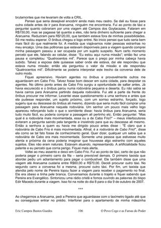 brutamontes que me levariam de volta a CRIL.
Pensei que seria desejável encobrir ainda mais meu rastro. Se dali eu fosse para
outra cidade antes de ir para Araruama, ninguém me encontraria. Fui ao ponto de táxi e
perguntei quanto cobrariam por uma viagem até Campos dos Goytacazes. Falaram em
R$150,00, mas se pagasse tal quantia a eles, não teria dinheiro suficiente para chegar a
Araruama. Reduziram para R$120,00, que também estava fora de minhas possibilidades.
Só me restou esperar. O ônibus chegou e logo entrei. No inicio pensei que tudo seria bem
mais fácil do que realmente foi. A medida que viajávamos notei pessoas estranhas no
meu encalço. Uma das poltronas que estavam disponíveis para a viagem quando comprei
minha passagem passou a ser ocupada por um sujeito suspeito. Num certo momento
percebi que ele, falando ao celular, disse: “Eu estou aqui numa missão”; então fez uma
pausa e completou: “Quatrocentos mil”. Parece que o preço por minha cabeça havia
subido. Talvez a esposa dele quisesse saber onde ele estava, daí ele respondeu que
estava numa missão; então ela perguntou o valor da missão e ele respondeu
“Quatrocentos mil”. Dificilmente se poderia interpretar este trecho da conversa dele de
outro modo.
Fiquei apreensivo. Haviam agentes no ônibus e provavelmente outros me
aguardavam em Cabo Frio. Talvez fosse bom descer em outra cidade, para despistar os
agentes. No último ponto antes de Cabo Frio surgiu a oportunidade de saltar antes. Já
havia escurecido e o ônibus parou numa rodoviária pequena e deserta. Eu não sabia se
havia carros para Araruama partindo daquela rodoviária. Fui até a parte da frente do
ônibus procurar me informar. Levantei esse questionamento a uma senhora e antes que
ela pudesse responder, um sujeito próximo, com um sorriso estranho, forçado, logo
sugeriu que eu descesse do ônibus ali mesmo, dizendo que seria muito fácil comprar uma
passagem para Araruama naquela rodoviária. Um senhor um pouco mais velho logo
apareceu reforçando tudo o que o sorridente disse: havia ônibus para Araruama, seria
tudo muito fácil, eu poderia comprar a passagem ali pertinho etc. Então perguntei: “Mas
qual é a rodoviária mais movimentada, essa ou a de Cabo Frio?” – meus interlocutores
evitaram a pergunta saindo pela tangente e insistindo para que eu descesse ali mesmo.
Então a senhora a quem eu havia me dirigido pouco antes disse : "É claro que a
rodoviária de Cabo Frio é mais movimentada. Afinal, é a rodoviária de Cabo Frio!", disse
ela como se tal fato fosse de conhecimento geral. Quer dizer, qualquer um sabia que a
rodoviária de Cabo era mais movimentada. Somente uma pessoa que estivesse muito
atenta e próxima da cena poderia imaginar que houvesse algo estranho com aqueles
sujeitos. Eles não eram naturais. Estavam atuando, representando. A artificialidade ficou
patente e eu percebi que corria perigo. Fiquei mais alerta.
Voltei ao meu assento e desci em Cabo Frio. Fui ao ponto de táxi, certo de que não
poderia pegar o primeiro carro da fila – seria previsível demais. O primeiro taxista que
abordei pediu um adiantamento para pagar o combustível. Ele também disse que uma
viagem até Araruama custaria entre R$60,00 e R$70,00. Decidi procurar outro táxi. No
segundo carro a conversa foi a mesma, procurei outro táxi. Por fim, um taxista que
atendia pelo nome de Pereira topou fazer a viagem para receber o pagamento no final.
Ele era obeso e tinha pele branca. Conversamos durante o trajeto e fiquei sabendo que
Pereira era Evangélico. Sintonizou uma rádio cristã e fomos ouvindo as palavras do bispo
Edir Macedo durante a viagem. Isso foi na noite do dia 8 para o dia 9 de outubro de 2007.
***
Ao chegarmos a Araruama, pedi a Pereira que aguardasse com o taxímetro ligado até que
eu conseguisse entrar no prédio. Interfonei para o apartamento de minha mãezinha
Eric Campos Bastos Guedes 106 O Povo Cego e as Farsas do Poder
 