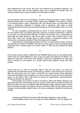 total indiferença de meu irmão. Ele tinha uma fisionomia de arrogante desprezo, que
nunca havia visto nele. No dia seguinte viajou sob o pretexto de estudar para um
concurso público para o qual se preparava já havia alguns meses.
***
No dia seguinte, após ter me alimentado, dormido e tomado um banho, visitei algumas
farmácias procurando o vermífugo Cestox. Liguei para a UNIMED, meu plano de saúde,
e me informei sobre a dose e frequência com que deveria tomar os comprimidos para
tratar a cisticercose. Expliquei a situação para a atendente, falei sobre a maçã
contaminada e ela confirmou que era possível preparar uma maçã desse modo, com ovos
de tênia.
Fiz uma tomografia computadorizada do crânio. O clínico verificou que a imagem
de meu cérebro tinha um aspecto granuloso. Este era um sinal da cisticercose, conforme
eu já havia me informado pela Internet. O médico foi confirmar com o especialista se
havia algo de errado comigo ou não. Ele foi sério e voltou rindo e dizendo que eu não
tinha nada. Fiquei com a pulga atrás da orelha. Porque a tomografia mostrava meu
cérebro com um aspecto granuloso? Esta informação me foi negada.
Decidi tomar 4 comprimidos de Cestox de 12 em 12 horas durante 3 dias, conforme
as instruções da médica da UNIMED. Não sei se eu tinha alguma coisa, mas depois deste
tratamento com o Cestox passei a me sentir melhor. É claro que isso poderia ser efeito
placebo.
***
Pouco tempo depois recebi o telefonema da UNIMED dizendo que eu não poderia pedir
nenhum tipo de auxílio telefônico a eles, já que meu plano de saúde era de Niterói e eu
estava em Araruama. Achei isso muito estranho. Porque se importariam em ligar para
mim? E porque eu não poderia ter o auxílio médico pelo telefone? Aquilo não fazia
sentido.
***
Fiquei cerca de um mês em Araruama. Mas lá não era meu lugar e os donos do
apartamento me lembravam disso com frequência, dizendo: “Você não está na sua casa”.
Não me sentia bem com isso. Quem se sentiria? Ao mesmo tempo Vanda dificultava
minha ida para Niterói. Ela se negava a me dar as chaves de casa, tanto as de Araruama
quanto as de Niterói. Meu irmão tinha as chaves do apartamento, presumivelmente.
Porque eu também não podia ter?
Decidi pegar meu dinheiro no Banco do Brasil e voltar para Niterói. Descobri que
ela sacara parte de minha pensão para uso próprio. Então pedi meu cartão do Banco do
Brasil de volta, para que eu pudesse voltar para Niterói e pagar minhas próprias contas.
Ela me devolveu o cartão e eu peguei o ônibus para Niterói. Mas não sem antes ouvir ela
ameaçar me desinterditar, fazendo assim com que eu perdesse o benefício financeiro da
pensão.
***
A viagem para Niterói foi tranquila. Não identifiquei agentes no meu encalço.
Uma imobiliária estava com as chaves de minha residência, a fim de alugá-la. Ao
Eric Campos Bastos Guedes 108 O Povo Cego e as Farsas do Poder
 