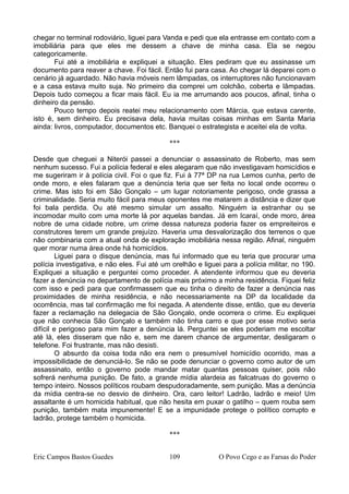 chegar no terminal rodoviário, liguei para Vanda e pedi que ela entrasse em contato com a
imobiliária para que eles me dessem a chave de minha casa. Ela se negou
categoricamente.
Fui até a imobiliária e expliquei a situação. Eles pediram que eu assinasse um
documento para reaver a chave. Foi fácil. Então fui para casa. Ao chegar lá deparei com o
cenário já aguardado. Não havia móveis nem lâmpadas, os interruptores não funcionavam
e a casa estava muito suja. No primeiro dia comprei um colchão, coberta e lâmpadas.
Depois tudo começou a ficar mais fácil. Eu ia me arrumando aos poucos, afinal, tinha o
dinheiro da pensão.
Pouco tempo depois reatei meu relacionamento com Márcia, que estava carente,
isto é, sem dinheiro. Eu precisava dela, havia muitas coisas minhas em Santa Maria
ainda: livros, computador, documentos etc. Banquei o estrategista e aceitei ela de volta.
***
Desde que cheguei a Niterói passei a denunciar o assassinato de Roberto, mas sem
nenhum sucesso. Fui a polícia federal e eles alegaram que não investigavam homicídios e
me sugeriram ir à polícia civil. Foi o que fiz. Fui à 77ª DP na rua Lemos cunha, perto de
onde moro, e eles falaram que a denúncia teria que ser feita no local onde ocorreu o
crime. Mas isto foi em São Gonçalo – um lugar notoriamente perigoso, onde grassa a
criminalidade. Seria muito fácil para meus oponentes me matarem a distância e dizer que
foi bala perdida. Ou até mesmo simular um assalto. Ninguém ia estranhar ou se
incomodar muito com uma morte lá por aquelas bandas. Já em Icaraí, onde moro, área
nobre de uma cidade nobre, um crime dessa natureza poderia fazer os empreiteiros e
construtores terem um grande prejuízo. Haveria uma desvalorização dos terrenos o que
não combinaria com a atual onda de exploração imobiliária nessa região. Afinal, ninguém
quer morar numa área onde há homicídios.
Liguei para o disque denúncia, mas fui informado que eu teria que procurar uma
polícia investigativa, e não eles. Fui até um orelhão e liguei para a polícia militar, no 190.
Expliquei a situação e perguntei como proceder. A atendente informou que eu deveria
fazer a denúncia no departamento de polícia mais próximo a minha residência. Fiquei feliz
com isso e pedi para que confirmassem que eu tinha o direito de fazer a denúncia nas
proximidades de minha residência, e não necessariamente na DP da localidade da
ocorrência, mas tal confirmação me foi negada. A atendente disse, então, que eu deveria
fazer a reclamação na delegacia de São Gonçalo, onde ocorrera o crime. Eu expliquei
que não conhecia São Gonçalo e também não tinha carro e que por esse motivo seria
difícil e perigoso para mim fazer a denúncia lá. Perguntei se eles poderiam me escoltar
até lá, eles disseram que não e, sem me darem chance de argumentar, desligaram o
telefone. Foi frustrante, mas não desisti.
O absurdo da coisa toda não era nem o presumível homicídio ocorrido, mas a
impossibilidade de denunciá-lo. Se não se pode denunciar o governo como autor de um
assassinato, então o governo pode mandar matar quantas pessoas quiser, pois não
sofrerá nenhuma punição. De fato, a grande mídia alardeia as falcatruas do governo o
tempo inteiro. Nossos políticos roubam despudoradamente, sem punição. Mas a denúncia
da mídia centra-se no desvio de dinheiro. Ora, caro leitor! Ladrão, ladrão e meio! Um
assaltante é um homicida habitual, que não hesita em puxar o gatilho – quem rouba sem
punição, também mata impunemente! E se a impunidade protege o político corrupto e
ladrão, protege também o homicida.
***
Eric Campos Bastos Guedes 109 O Povo Cego e as Farsas do Poder
 