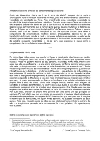 A Matemática como princípio do pensamento lógico-racional
Gosto de Matemática desde os 7 ou 8 anos de idade2
. Naquela época abria a
Enciclopédia Novo Conhecer, ricamente ilustrada, para me divertir tentando determinar a
velocidade de translação da Terra. Não encontrando essa velocidade explicitada na
enciclopédia, imaginei que pudesse calculá-la. Primeiro supus que a Terra se movia em
uma trajetória circular em torno do Sol, o que não está lá muito distante da realidade.
Depois supus, corretamente, que o número pelo qual eu deveria multiplicar a distância da
Terra ao Sol para ter o “comprimento da trajetória” da Terra em torno do Sol era o mesmo
número pelo qual eu deveria multiplicar o raio de qualquer círculo para obter o
comprimento da circunferência. Partindo desses pressupostos, apossei-me de um
transferidor de formato circular e medi – com grau suficiente de precisão – o valor de tal
número, que estimei como sendo aproximadamente 6. Fiz isso sem saber nada a respeito
da célebre constante matemática  (lê-se “pi”), que expressa a razão entre o
comprimento da circunferência e seu diâmetro.
***
Um pouco sobre minha mãe
Eu perguntava pelas coisas que queria conhecer e geralmente elas tinham um caráter
numérico. Perguntei certa vez sobre o significado dos números que apareciam numa
bússola: “Você vai gastar o fosfato de seu cérebro”, respondeu minha mãe. Interessante
notar que ela era professora – e uma ótima professora, conforme sempre tenho ouvido
falar dela. Já imaginaram ela numa sala de aula dizendo isso para seus alunos? “Assim
vocês vão gastar o fosfato de seus cérebros”. Não é difícil imaginar porque o quociente de
inteligência do povo brasileiro – em torno de 89 pontos – está próximo da imbecilidade. A
boa professora dá sinais de caridade no trato com seus alunos na escola onde trabalha,
mas tolhe a inteligência do próprio filho. É como se ela ensinasse os desfavorecidos para
ostentar compaixão e dificultasse a vida dos mais promissores para mostrar que é melhor
que eles. Há quem seja acusado por favorecer familiares, mas sabotar a inteligência do
próprio filho é obra do diabo. Minha mãe sempre buscou manter uma imagem de
santidade e correção perante todos. O objetivo dessa sua busca é o de criar uma fachada
moralmente inatacável a fim de encobrir seus atos perversos. Ora, Vanda sabia que seu
empenho em ensinar estudantes desfavorecidos seria tido como uma atitude de caridade.
Por outro lado, ensinar ao próprio filho poderia ser visto como um tipo perigoso de
egoísmo. Por outro lado, por que um mestre se preocuparia em educar alguém inteligente
e interessado que pudesse vir a superá-lo? O único motivo que vejo para isso é imaginar
o mestre que ele toma parte, de algum modo delirante, no sucesso intelectual de seus
alunos. Fora isso, ninguém gosta da ideia de ser intelectualmente inferior a outrem. Se
não nos imaginamos tomando parte do sucesso de nosso próximo, não apreciaremos
este sucesso.
***
Sobre os dois tipos de egoísmo e sobre o perdão
2 Ao examinar criteriosamente minha cronologia, verifiquei que é muito mais provável que meu gosto pela
Matemática tenha começado a se estabelecer aos 9 ou 10 anos. Nessa idade tinha muito mais interesse por
calculadoras que as demais crianças de minha faixa etária. Eu me interessava por questões como: “Quantos
segundos há em um ano?” Então, fazia algumas contas para chegar ao resultado (cerca de trinta e um milhões).
Eric Campos Bastos Guedes 11 O Povo Cego e as Farsas do Poder
 