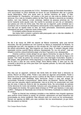 Naquela época eu era sacerdote da V.I.D.A., Verdadeira Igreja da Divindade Axiomática –
uma comunidade no Orkut dedicada ao louvor do que acreditavam eles ser a grande
deusa Matemática. Pedi uma ajuda para os demais membros da igreja. O líder,
auto-intitulado Dr. Clandestino, me passou o link para um site onde eu poderia fazer a
denúncia. Era o site do ministério público de São Paulo. Mandei a denúncia ao ministério
público, com meu telefone, e-mail, endereço, telefone de pessoas próximas etc. Fui
dormir bastante tarde aquela noite. De manhã fui acordado ao som de um helicóptero,
que passou por cima de minha casa. Nos dias que se seguiram, pude constatar que a
ocorrência rara e eventual de helicópteros sobrevoando minha residência transformou-se
num fato que se repetia todos os dias, de modo perturbador. Diariamente passavam
helicópteros por perto, e algumas vezes aviões a jato.
O ministério público jamais me procurou.
Isto traduz bem o quanto o governo está preocupado com a vida dos cidadãos. O
comportamento é o espelho do caráter.
***
No dia 4 de março de 2008 me separei de Márcia novamente, após uma terrível
discussão. Ela não acreditava em mim quando eu falava no assassinato de Roberto, na
perseguição que sofri, nos agentes no meu encalço etc. Por outro lado, eu pensava que
ela estava escondendo algo. Nós brigamos por causa disso. O estopim daquela nossa
separação ocorreu quando Márcia declarou desesperada “Eu vou me armar!”, indo em
direção a cozinha, presumivelmente pegar uma faca. Fugi para a rua, desesperado.
Chamei a polícia e tentei abrigar-me por alguns momentos na casa de Álvaro, um
paraplégico com quem tenho alguma amizade já há muitos anos, mas ele se negou a me
receber. Tive medo da polícia me conduzir para uma internação involuntária. Quando a
PM chegou, eles garantiram minha segurança e a saída de Márcia de minha residência.
Ela foi para a casa de uma vizinha amiga, Dona Marina Keller. É claro que eu não
comentei a denúncia que tinha para fazer com aqueles policiais. Eu teria sido taxado de
louco e internado.
***
Nos dias que se seguiram, continuei não tendo êxito em tentar fazer a denúncia na
polícia. Recorri ao Orkut, então. Postei o que sabia em algumas comunidades. Postei a
denúncia numa comunidade que reunia a polícia de São Paulo e também em outra que
tinha exatamente essa finalidade: fazer denúncias. Expus o caso aos amigos da
comunidade “Entender a Esquizofrenia”. Nesta última, me disseram: “Mortos não falam”,
acho que isso assustou alguns participantes, mas eu já tinha me acostumado com este
tipo de coisa. A ideia da morte já não me assustava tanto. Na comunidade de policiais
minha denúncia foi muito mal recebida. Inclusive com uma ameaça de morte postada na
minha página de recados. Dei queixa desta ameaça na 77ªDP, que repassou o caso para
a DRCI – Delegacia de Repressão aos Crimes de Informática, localizada na cidade do Rio
de Janeiro.
Postei na Internet meu endereço completo e meu telefone mas ninguém apareceu
para verificar minha história ou ajudar. Ao contrário, apareceram uns tipos estranhos nas
proximidades de minha residência. Eles olhavam para mim como se me conhecessem.
Deviam ser agentes da ABIN, pois caso contrário não me reconheceriam, já que minha
foto não estava na Internet.
Eric Campos Bastos Guedes 110 O Povo Cego e as Farsas do Poder
 