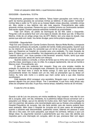 Iniciei um pequeno relato diário, o qual transcrevo abaixo:
05/03/2008 – Quarta-feira, 10:57hs
“Possivelmente, grampearam meu telefone. Talvez forjem gravações com minha voz a
partir de trechos gravados de conversas minhas ao telefone. Aí eles podem “remendar”
minhas falas e exibir na TV como se eu tivesse falado coisas absurdas, cometido crimes
etc. Meu celular e meu telefone não são mais seguros. Possivelmente eles estão
gravando minhas conversas. Parece-me que o orelhão próximo ao Centrocardio também
está sendo vigiado. Existem pessoas estranhas rondando as proximidades.
Falei com Álvaro, do prédio da Domingues de Sá 409, sobre o Esquemão.
Perguntei a ele se poderia ficar com uma cópia do dossiê, ele disse que não. O Maurício
Martins, irmão de um antigo amigo meu da UFF, Marlon, tem uma cópia do dossiê, mas
parece que está com medo. Vou tentar divulgar, para minha própria segurança.”
10/03/2008 – Segunda-feira
“Hoje tive uma consulta com Camila Cordeiro Donnola. Marcos Motta Murtha, o terapeuta
ocupacional, participou da consulta, a pedido de Camila. Estão preocupados. Querem que
eu me interne em Jurujuba. Eu concordei que um tal de Luiz fosse me buscar amanhã
para que fôssemos ao hospital de Jurujuba para uma avaliação. Foi meio forçação de
barra. É lógico que é uma armadilha. Vou dispensá-lo em alto estilo. O tal de Luiz vai sair
“catando cavaco”, com “duas quentes e três fervendo” amanhã. Porém, tenho que estar
preparado para tudo, talvez ele venha com reforços.
Quando acabou a consulta, a chave de fenda que eu tinha sob a roupa, presa por
uma fita crepe, escorregou e caiu no chão. Eu a peguei rapidamente, não sei se Camila e
Marcos viram. Provavelmente, sim.
É claro que não pretendia ferir ninguém. Essa era uma simples medida de
proteção. Eu deveria ter me protegido mais, entretanto. Em vez disso achei que estivesse
seguro e não levei mais a chave de fenda comigo. É claro que se tivesse levado,
provavelmente teriam me matado com um tiro. Eles só precisariam que eu desse um
motivo. Eu teria sido morto e a estória que iriam contar seria a que eles mesmos
escolhessem.
Está bastante difícil conseguir uma secretária. Ninguém quer o cargo. E quando
aparece alguém fica por pouco tempo. Tive 3 secretárias. A que ficou mais tempo saiu
antes de completar dois dias. A que ficou menos tempo, trabalhou menos de 30 minutos.”
E este foi o fim do diário.
***
Quando o tal de Luiz me procurou em minha residência, fingi cooperar, mas não fui com
ele à Jurujuba, claro. Um dia, entretanto, fui à policlínica Sérgio Arouca conversar com o
psiquiatra Luís Sérgio, que já me atendia há muitos anos. Sem fazer nenhuma pergunta
nem me examinar, ele passou uma recomendação para que eu fizesse uma avaliação no
Hospital Psiquiátrico de Jurujuba. Isto não fazia sentido, pois ele mesmo poderia fazer
essa avaliação. Além disso o Hospital de Jurujuba era só para casos de emergência,
quando o paciente está descontrolado, quebrando coisas, batendo em pessoas e esse
não era o meu caso. Um outro psiquiatra, que sequer me conhecia, reforçou o que Luís
Sérgio disse. Eu argumentei racional e pacientemente que meu caso não atendia aos
requisitos para uma internação em Jurujuba, além do que, precisava falar com algum
Eric Campos Bastos Guedes 111 O Povo Cego e as Farsas do Poder
 