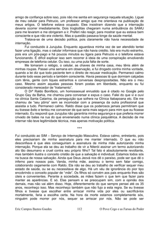 amigo de confiança sobre isso, pois não me sentia em segurança naquela situação. Liguei
de meu celular para Petrucio, um professor amigo que me orientava na publicação de
meus artigos. O telefone estava ocupado. Eles insistiram dizendo que a internação
deveria ocorrer imediatamente. Dois trogloditas chegaram numa ambulância do SAMU
para me levarem e me obrigaram a ir. Preferi não reagir, para mostrar que eu estava bem
consciente e que não era violento. Mas a questão passava longe da saúde mental.
Tratava-se de uma decisão política, pois claramente não havia necessidade de
internação.
Fui conduzido à Jurujuba. Enquanto aguardava minha vez de ser atendido tentei
fazer uma ligação, mas o celular informava que não havia crédito. Isto era muito estranho,
pois era um pós-pago e há poucos minutos eu ligara para Petrucio e o telefone estava
funcionando. É difícil explicar isso sem recorrer à ideia de uma conspiração envolvendo
empresas de telefonia celular. Ou isso, ou uma puta falta de sorte.
Me tomaram o relógio, o celular, as chaves de minha casa, meu tênis além de
minhas roupas. Passei uma semana em observação, e fui drogado contra minha vontade,
quando a lei diz que todo paciente tem o direito de recusar medicação. Permaneci calmo
durante todo esse período e também consciente. Havia pessoas lá que dormiam calçadas
com tênis, gente com tiques estranhos e conversas despropositadas. Não era o meu
caso. Mesmo assim aquelas pessoas foram postas em liberdade, enquanto eu fui
considerado merecedor de “tratamento”.
O Drº Raldo Bonifácio, um homossexual enrustido que é citado no Google pelo
Grupo Gay da Bahia, me chamou para conversar e expus o caso. Falei do que vi e ouvi
na clínica Santa Catarina, da perseguição que sofrera na Clínica Itabapoana etc. Ele me
chamou de “seu pôrra” sem se incomodar com a presença da outra profissional que
assistia a tudo. Permaneci calmo. Raldo disse que os poderosos jamais permitiriam que
eu tivesse êxito e tentou me convencer de que seria mais seguro para mim que eu ficasse
internado. Eu respondi que Jurujuba não garantiria minha segurança e que preferia morrer
crivado de balas na rua do que envenenado numa clínica psiquiátrica. A decisão de me
internar não teve legitimidade técnica, mas apenas motivação política.
***
Fui conduzido ao SIM – Serviço de Internação Masculino. Estava calmo, entretanto, pois
eles precisariam de minha assinatura para me manter internado. O que eu não
desconfiava é que eles conseguiriam a assinatura de minha mãe autorizando minha
internação. Porque ela se deu ao trabalho de vir a Niterói assinar um termo autorizando
ato tão desumano e cruel contra seu próprio filho? Tal fato é absolutamente revoltante,
mas também ilustra o conceito cristão de que a salvação é individual. Estamos todos sós
na busca de nossa salvação. Ainda que Deus Jeová nos dê o paraíso, pode ser que dê o
inferno para nossos pais. Vanda, minha mãe, assinou o termo sem falar comigo,
colaborando cegamente com Raldo. Ela não se deu ao trabalho de verificar sequer meu
estado de saúde, ou se eu necessitava de algo. Há um véu de ignorância do pior tipo
encobrindo o conceito popular de “mãe”. Os filhos só convém aos pais enquanto lhes são
úteis e convenientes. Perante a sociedade, as mães fazem o que tem que fazer para
manter as aparências. E só. Elas pensam e se preocupam sim, com a opinião dos
demais, mas não vai além disso. Hoje, diferentemente do que sempre pensei até os 35
anos, reconheço isso. Mas reconheço também que não fujo a esta regra. Se eu tivesse
filhos e tivesse que escolher entre arriscar minha vida por eles ou sacrificá-los
mortalmente, faria a escolha certa. Na hora da morte estamos completamente sós,
ninguém pode morrer por nós, sequer se arriscar por nós. Não se pode ser
Eric Campos Bastos Guedes 112 O Povo Cego e as Farsas do Poder
 