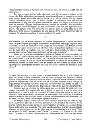 verdadeiramente sincero e humano sem reconhecer isso. As exceções estão nos em
manicômios.
Em quatro meses de internação não recebi mais de três vezes a visita de minha
zelosa mãe. Falei a ela sobre a perseguição que estava sofrendo no hospital de Jurujuba
e ela ignorou. Disse que se ela não me tirasse de lá, eu me mataria. Ela se zangou.
Quando finalmente recebi alta, a infeliz chamou os bombeiros para me internar
novamente no dia seguinte sem que eu tivesse dado motivo. Ela alegou que eu não quis
tomar os remédios (drogas). Estou sem remédio há mais de 4 meses. Onde está minha
mãe para pedir minha internação? Ela não precisa mais fazer isso, pois agora sim estou
doente. Não consigo mais me concentrar em estudar para as Olimpíadas. Leio com
dificuldade, tenho acessos inexplicáveis de fúria que não tinha antes de ser internado em
Jurujuba. Ela só parou quando eu já havia perdido minha saúde.
***
Nos primeiros dias de minha internação no Hospital Psiquiátrico de Jurujuba fui tratado
como um príncipe pelas psicólogas e atendentes terapêuticas. Mas logo a opinião delas
se inverteu e aquilo se transformou num campo de concentração. Elas tinham extremo
prazer em me agredir emocionalmente e frustrar minhas expectativas repetidas vezes. É o
tipo de coisa difícil de explicar, mas que está bem documentado na Internet. Basta
procurar pelos termos “alta emoção expressa” ou “agressão emocional”.
Certa vez, enquanto a observava, a psicóloga Débora escreveu no quadro de
avisos: “Inche”, quando deveria estar escrito “lanche”. Quem parava para ler poderia ficar
em dúvida sobre o que ela escrevera. Débora referia o fato de que os antipsicóticos
engordam o usuário e que ao causar hipotireoidismo tal ganho de peso poderia ser
irreversível. Aquela era uma forma sutil de zombar de meu estado de saúde. Como
alguém poderia sentir prazer em fazer tal coisa, meu Deus? Zombar da doença de outra
pessoa?
***
Eu havia feito amizade com um interno chamado Joseilton. Ele, eu e outro interno de
quem não lembro o nome resolvemos bolar um plano para fugir. Não funcionou e fomos
punidos exemplarmente, com altas doses de drogas. Semanas depois Joseilton disse que
queria me mostrar uma coisa. Eu fui ver com ele o que era. Joseilton levava consigo um
lençol branco. Chegamos num local onde nos encontrávamos sós. Então ele pôs-se a
meter o lençol por uma fresta do tijolo da parede. Eu não sabia o que ele estava fazendo.
Imaginei que era um sinal em código para que seus amigos da favela em frente
viessem resgatá-lo. Em seguida ele atou o lençol no pescoço e apertou com força,
abandonando o corpo à ação da gravidade. Eu entendi que ele queria se enforcar e
comecei a gritar desesperado. O pessoal da enfermagem logo apareceu. A atendente
terapêutica Raquel veio com um sorriso brilhante, acompanhada de um enfermeiro. Ela
me disse: “Viu, Eric, como a enfermagem age rapidamente?”
Só tempos depois entendi que era uma armação, algum tipo de teste ou algo
assim. Quem seria perverso o suficiente para simular uma tentativa de suicídio a fim de
levantar material de acusação contra um amigo? Joseilton era essa pessoa. Algum tempo
depois, estávamos sós, assistindo TV à noite quando Joseilton, fingindo espontaneidade,
pôs suas pernas sobre as minhas. Eu olhei para ele com estranhamento e disse: “Pode
sair de cima de mim?”, ele perguntou: “Porque?” e eu respondi: “Porque eu não gosto
disso”. Os testes continuavam. Joseilton era um maldito pervertido. E do pior tipo, aquele
Eric Campos Bastos Guedes 113 O Povo Cego e as Farsas do Poder
 