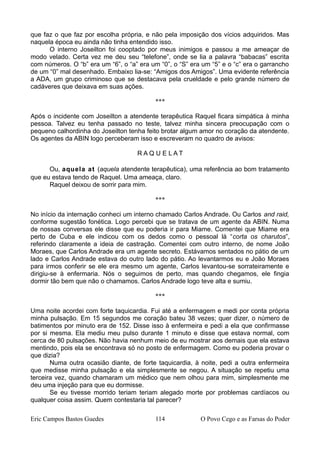 que faz o que faz por escolha própria, e não pela imposição dos vícios adquiridos. Mas
naquela época eu ainda não tinha entendido isso.
O interno Joseilton foi cooptado por meus inimigos e passou a me ameaçar de
modo velado. Certa vez me deu seu “telefone”, onde se lia a palavra “babacas” escrita
com números. O “b” era um “6”, o “a” era um “0”, o “S” era um “5” e o “c” era o garrancho
de um “0” mal desenhado. Embaixo lia-se: “Amigos dos Amigos”. Uma evidente referência
a ADA, um grupo criminoso que se destacava pela crueldade e pelo grande número de
cadáveres que deixava em suas ações.
***
Após o incidente com Joseilton a atendente terapêutica Raquel ficara simpática à minha
pessoa. Talvez eu tenha passado no teste, talvez minha sincera preocupação com o
pequeno calhordinha do Joseilton tenha feito brotar algum amor no coração da atendente.
Os agentes da ABIN logo perceberam isso e escreveram no quadro de avisos:
R A Q U E L A T
Ou, aquela at (aquela atendente terapêutica), uma referência ao bom tratamento
que eu estava tendo de Raquel. Uma ameaça, claro.
Raquel deixou de sorrir para mim.
***
No início da internação conheci um interno chamado Carlos Andrade. Ou Carlos and raid,
conforme sugestão fonética. Logo percebi que se tratava de um agente da ABIN. Numa
de nossas conversas ele disse que eu poderia ir para Miame. Comentei que Miame era
perto de Cuba e ele indicou com os dedos como o pessoal lá “corta os charutos”,
referindo claramente a ideia de castração. Comentei com outro interno, de nome João
Moraes, que Carlos Andrade era um agente secreto. Estávamos sentados no pátio de um
lado e Carlos Andrade estava do outro lado do pátio. Ao levantarmos eu e João Moraes
para irmos conferir se ele era mesmo um agente, Carlos levantou-se sorrateiramente e
dirigiu-se à enfermaria. Nós o seguimos de perto, mas quando chegamos, ele fingia
dormir tão bem que não o chamamos. Carlos Andrade logo teve alta e sumiu.
***
Uma noite acordei com forte taquicardia. Fui até a enfermagem e medi por conta própria
minha pulsação. Em 15 segundos me coração bateu 38 vezes; quer dizer, o número de
batimentos por minuto era de 152. Disse isso à enfermeira e pedi a ela que confirmasse
por si mesma. Ela mediu meu pulso durante 1 minuto e disse que estava normal, com
cerca de 80 pulsações. Não havia nenhum meio de eu mostrar aos demais que ela estava
mentindo, pois ela se encontrava só no posto de enfermagem. Como eu poderia provar o
que dizia?
Numa outra ocasião diante, de forte taquicardia, à noite, pedi a outra enfermeira
que medisse minha pulsação e ela simplesmente se negou. A situação se repetiu uma
terceira vez, quando chamaram um médico que nem olhou para mim, simplesmente me
deu uma injeção para que eu dormisse.
Se eu tivesse morrido teriam teriam alegado morte por problemas cardíacos ou
qualquer coisa assim. Quem contestaria tal parecer?
Eric Campos Bastos Guedes 114 O Povo Cego e as Farsas do Poder
 